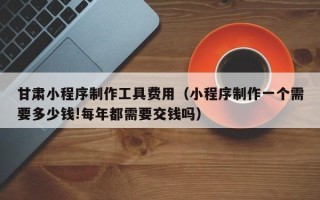 郓城甘肃小程序制作工具费用（小程序制作一个需要多少钱!每年都需要交钱吗）