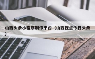郓城山西头条小程序制作平台（山西视点今日头条）